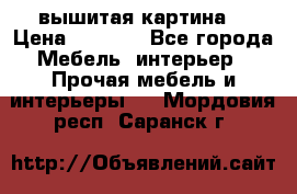 вышитая картина  › Цена ­ 8 000 - Все города Мебель, интерьер » Прочая мебель и интерьеры   . Мордовия респ.,Саранск г.